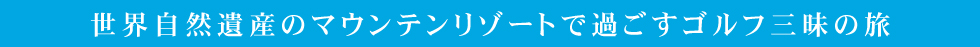 世界自然遺産のマウンテンリゾートで過ごすゴルフ三昧の旅