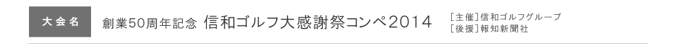 ［大会名］創業50周年記念信和ゴルフ大感謝祭コンペ2014